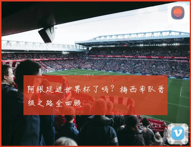 阿根廷进世界杯了吗？梅西率队晋级之路全回顾